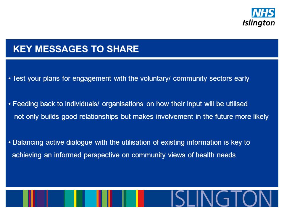 Test your plans for engagement with the voluntary/ community sectors early Feeding back to individuals/ organisations on how their input will be utilised not only builds good relationships but makes involvement in the future more likely Balancing active dialogue with the utilisation of existing information is key to achieving an informed perspective on community views of health needs KEY MESSAGES TO SHARE
