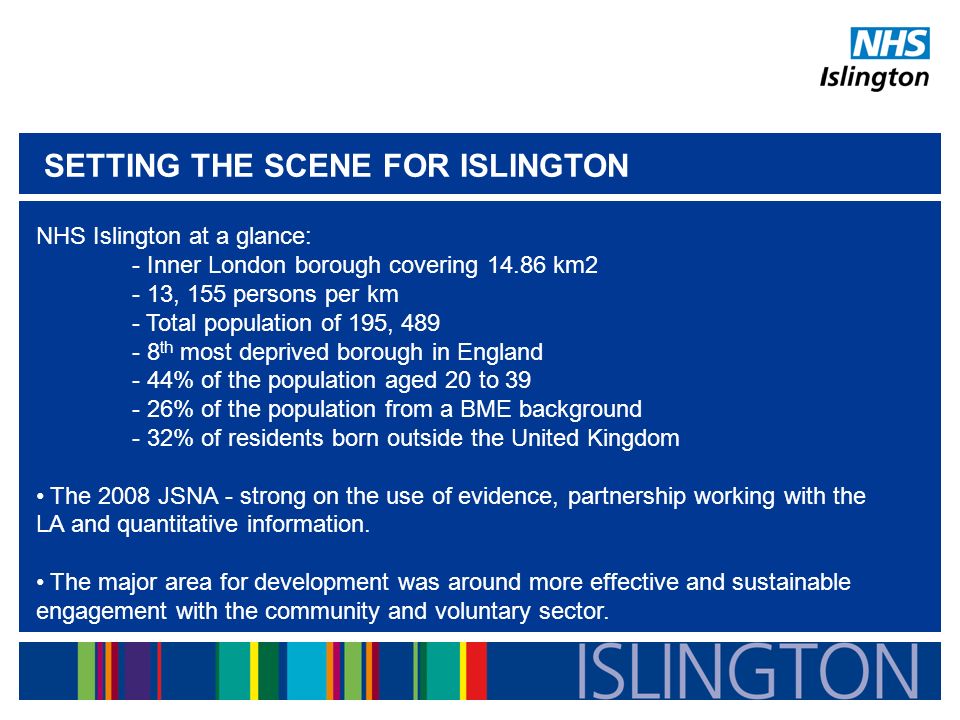 SETTING THE SCENE FOR ISLINGTON NHS Islington at a glance: - Inner London borough covering km2 - 13, 155 persons per km - Total population of 195, th most deprived borough in England - 44% of the population aged 20 to % of the population from a BME background - 32% of residents born outside the United Kingdom The 2008 JSNA - strong on the use of evidence, partnership working with the LA and quantitative information.