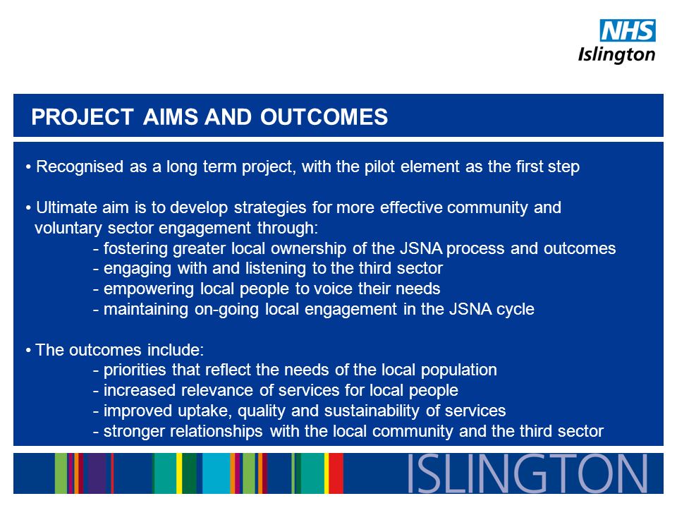 PROJECT AIMS AND OUTCOMES Recognised as a long term project, with the pilot element as the first step Ultimate aim is to develop strategies for more effective community and voluntary sector engagement through: - fostering greater local ownership of the JSNA process and outcomes - engaging with and listening to the third sector - empowering local people to voice their needs - maintaining on-going local engagement in the JSNA cycle The outcomes include: - priorities that reflect the needs of the local population - increased relevance of services for local people - improved uptake, quality and sustainability of services - stronger relationships with the local community and the third sector