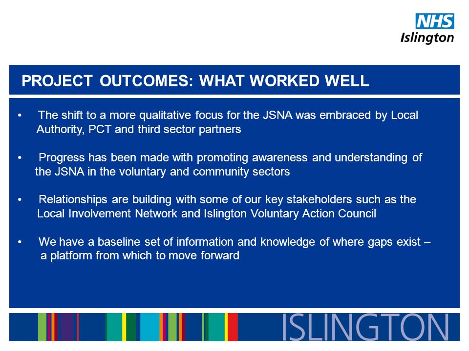 PROJECT OUTCOMES: WHAT WORKED WELL The shift to a more qualitative focus for the JSNA was embraced by Local Authority, PCT and third sector partners Progress has been made with promoting awareness and understanding of the JSNA in the voluntary and community sectors Relationships are building with some of our key stakeholders such as the Local Involvement Network and Islington Voluntary Action Council We have a baseline set of information and knowledge of where gaps exist – a platform from which to move forward