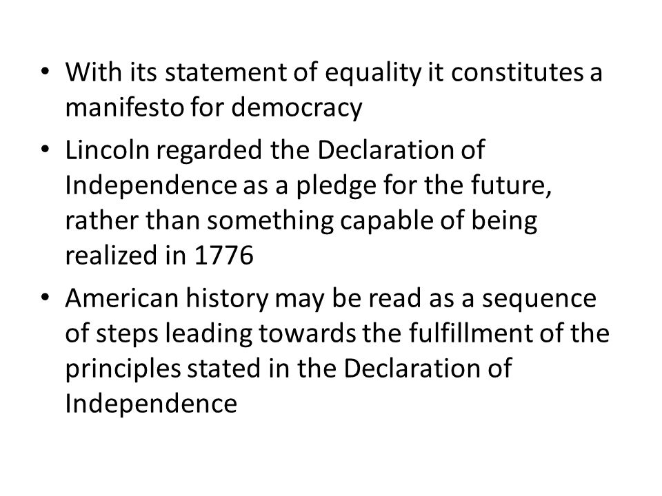 With its statement of equality it constitutes a manifesto for democracy Lincoln regarded the Declaration of Independence as a pledge for the future, rather than something capable of being realized in 1776 American history may be read as a sequence of steps leading towards the fulfillment of the principles stated in the Declaration of Independence