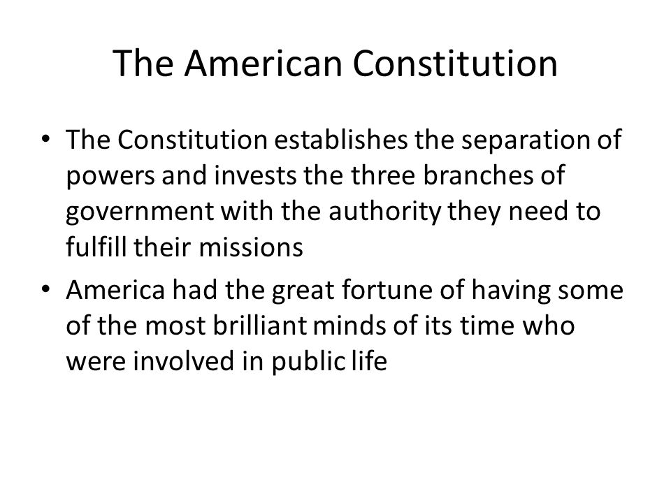 The American Constitution The Constitution establishes the separation of powers and invests the three branches of government with the authority they need to fulfill their missions America had the great fortune of having some of the most brilliant minds of its time who were involved in public life