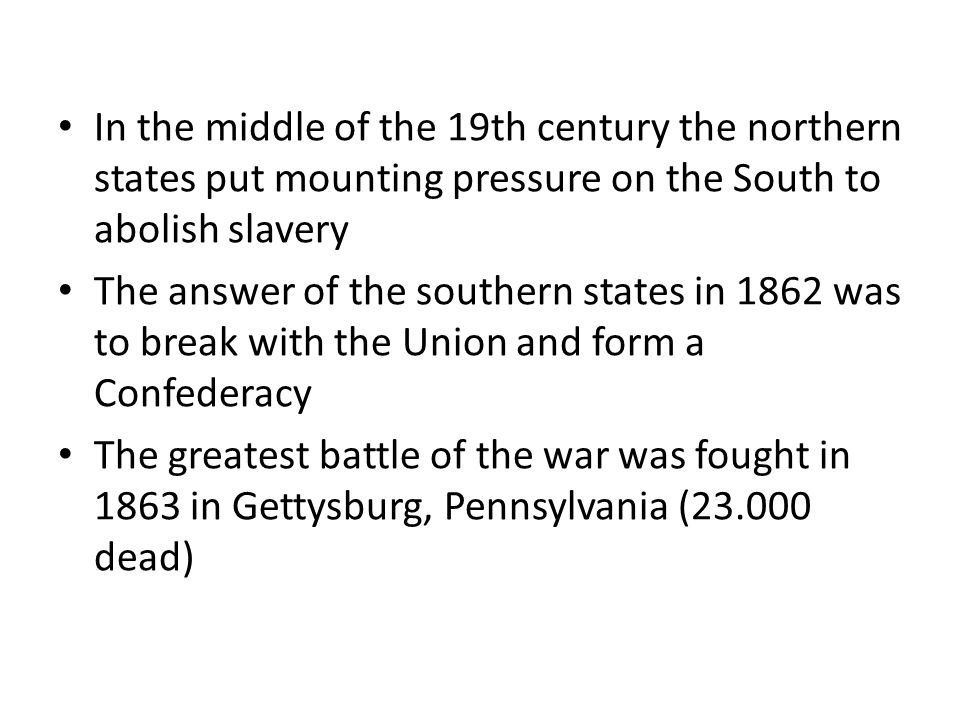 In the middle of the 19th century the northern states put mounting pressure on the South to abolish slavery The answer of the southern states in 1862 was to break with the Union and form a Confederacy The greatest battle of the war was fought in 1863 in Gettysburg, Pennsylvania ( dead)