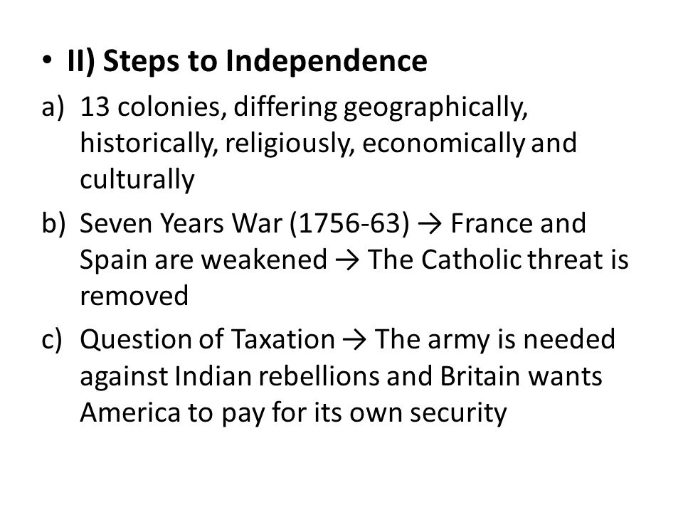 II) Steps to Independence a)13 colonies, differing geographically, historically, religiously, economically and culturally b)Seven Years War ( ) → France and Spain are weakened → The Catholic threat is removed c)Question of Taxation → The army is needed against Indian rebellions and Britain wants America to pay for its own security