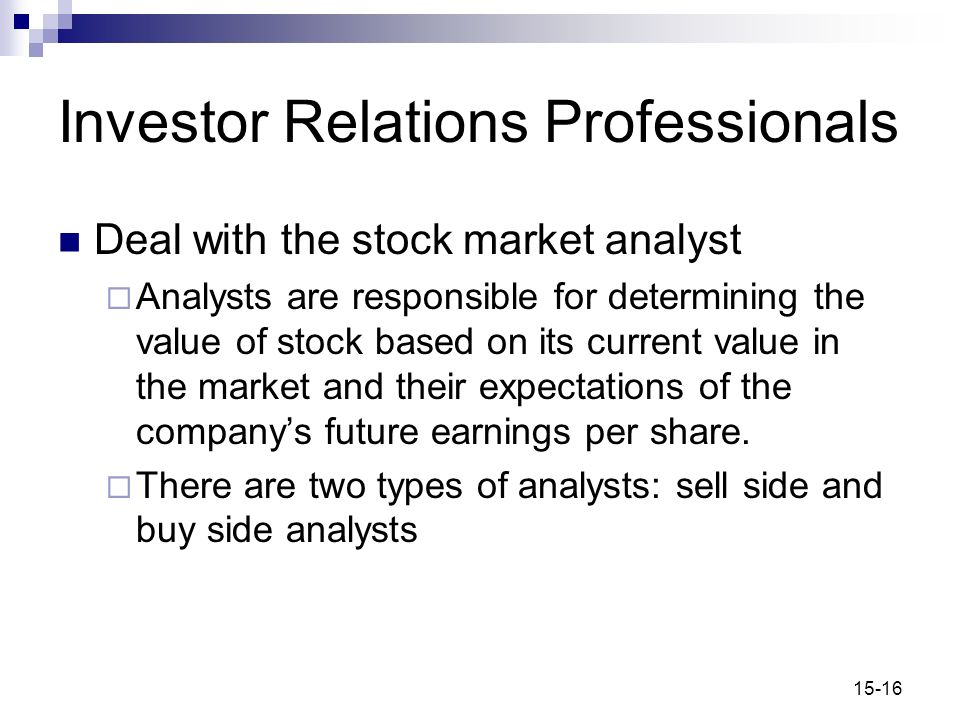 15-16 Investor Relations Professionals Deal with the stock market analyst  Analysts are responsible for determining the value of stock based on its current value in the market and their expectations of the company’s future earnings per share.