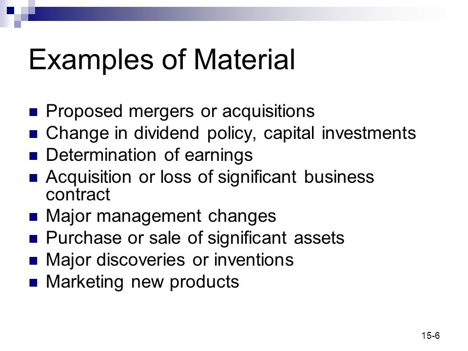 15-6 Examples of Material Proposed mergers or acquisitions Change in dividend policy, capital investments Determination of earnings Acquisition or loss of significant business contract Major management changes Purchase or sale of significant assets Major discoveries or inventions Marketing new products
