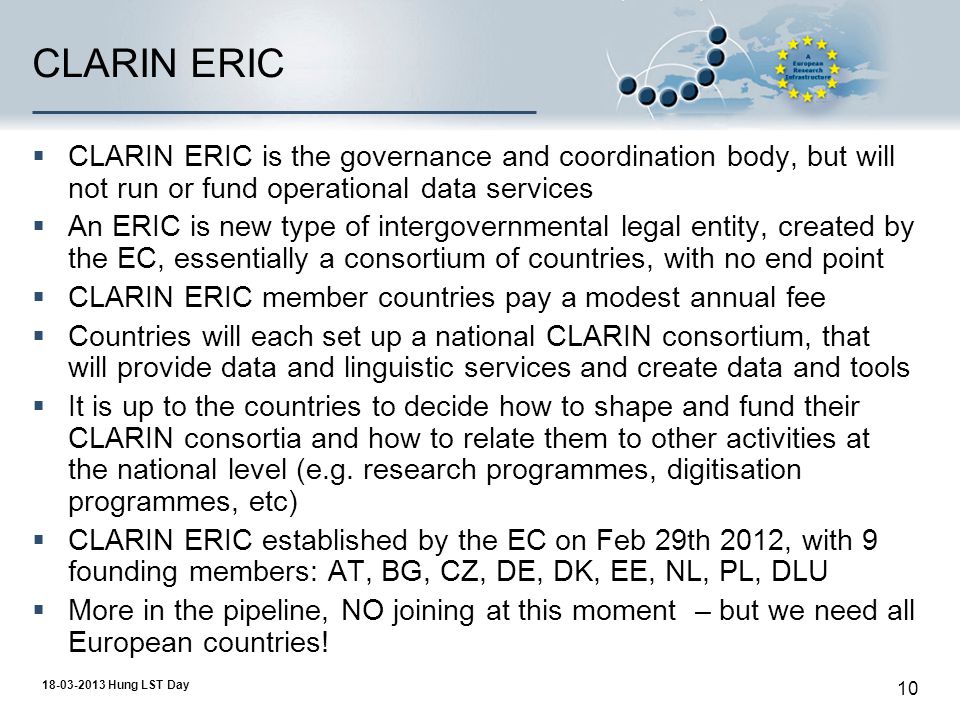 Hung LST Day 10 CLARIN ERIC  CLARIN ERIC is the governance and coordination body, but will not run or fund operational data services  An ERIC is new type of intergovernmental legal entity, created by the EC, essentially a consortium of countries, with no end point  CLARIN ERIC member countries pay a modest annual fee  Countries will each set up a national CLARIN consortium, that will provide data and linguistic services and create data and tools  It is up to the countries to decide how to shape and fund their CLARIN consortia and how to relate them to other activities at the national level (e.g.