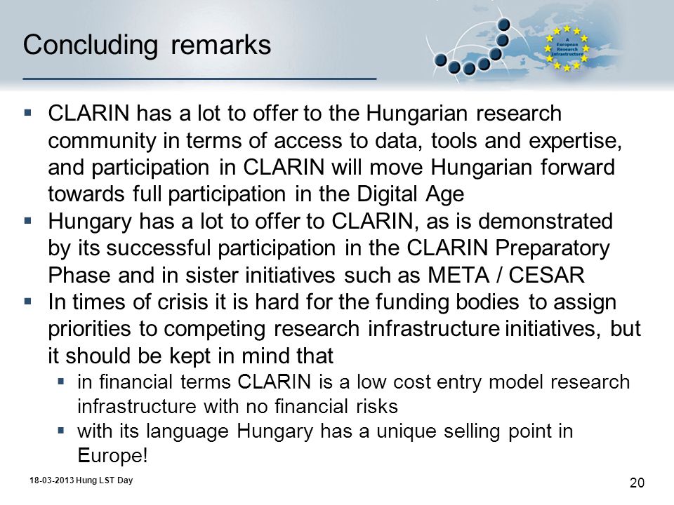 Hung LST Day 20 Concluding remarks  CLARIN has a lot to offer to the Hungarian research community in terms of access to data, tools and expertise, and participation in CLARIN will move Hungarian forward towards full participation in the Digital Age  Hungary has a lot to offer to CLARIN, as is demonstrated by its successful participation in the CLARIN Preparatory Phase and in sister initiatives such as META / CESAR  In times of crisis it is hard for the funding bodies to assign priorities to competing research infrastructure initiatives, but it should be kept in mind that  in financial terms CLARIN is a low cost entry model research infrastructure with no financial risks  with its language Hungary has a unique selling point in Europe!