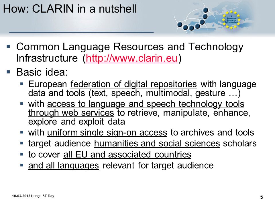 Hung LST Day 5 How: CLARIN in a nutshell  Common Language Resources and Technology Infrastructure (   Basic idea:  European federation of digital repositories with language data and tools (text, speech, multimodal, gesture …)  with access to language and speech technology tools through web services to retrieve, manipulate, enhance, explore and exploit data  with uniform single sign-on access to archives and tools  target audience humanities and social sciences scholars  to cover all EU and associated countries  and all languages relevant for target audience