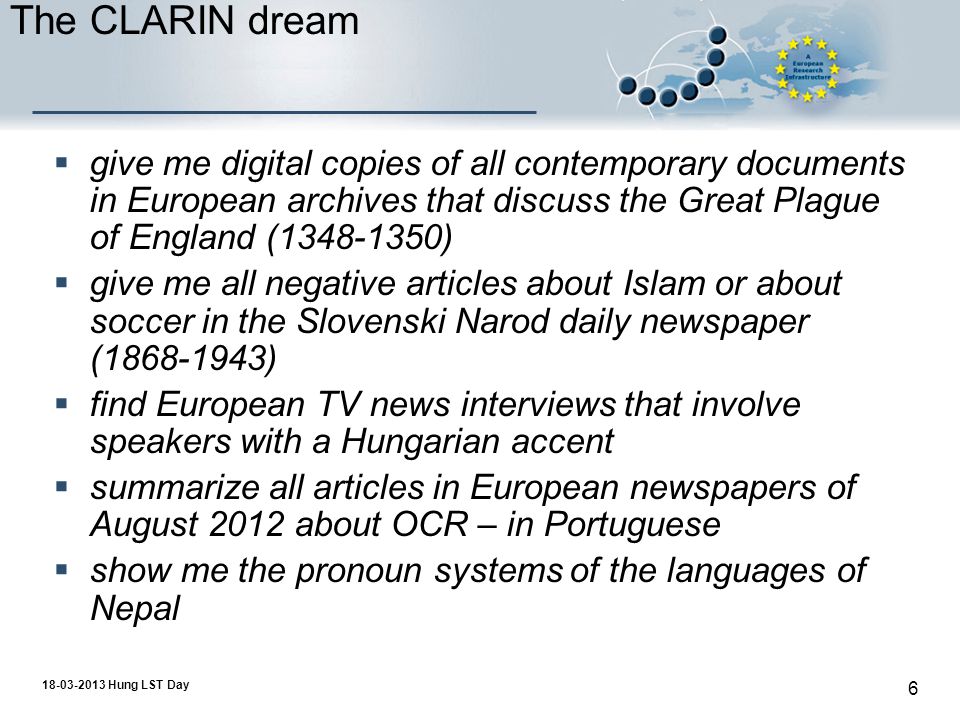 Hung LST Day 6 The CLARIN dream  give me digital copies of all contemporary documents in European archives that discuss the Great Plague of England ( )  give me all negative articles about Islam or about soccer in the Slovenski Narod daily newspaper ( )  find European TV news interviews that involve speakers with a Hungarian accent  summarize all articles in European newspapers of August 2012 about OCR – in Portuguese  show me the pronoun systems of the languages of Nepal
