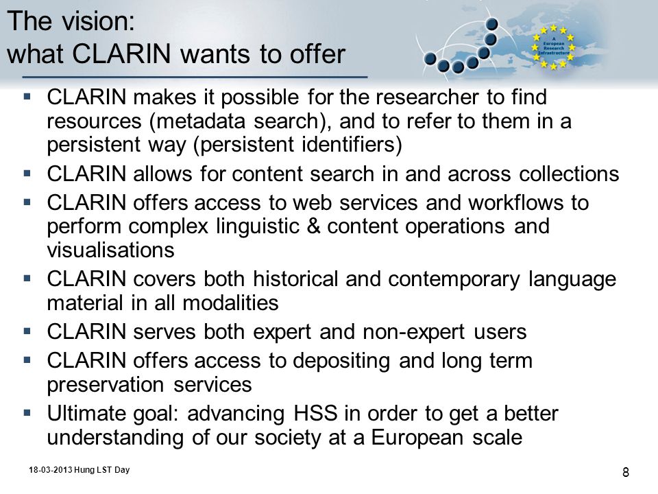 Hung LST Day 8 The vision: what CLARIN wants to offer  CLARIN makes it possible for the researcher to find resources (metadata search), and to refer to them in a persistent way (persistent identifiers)  CLARIN allows for content search in and across collections  CLARIN offers access to web services and workflows to perform complex linguistic & content operations and visualisations  CLARIN covers both historical and contemporary language material in all modalities  CLARIN serves both expert and non-expert users  CLARIN offers access to depositing and long term preservation services  Ultimate goal: advancing HSS in order to get a better understanding of our society at a European scale