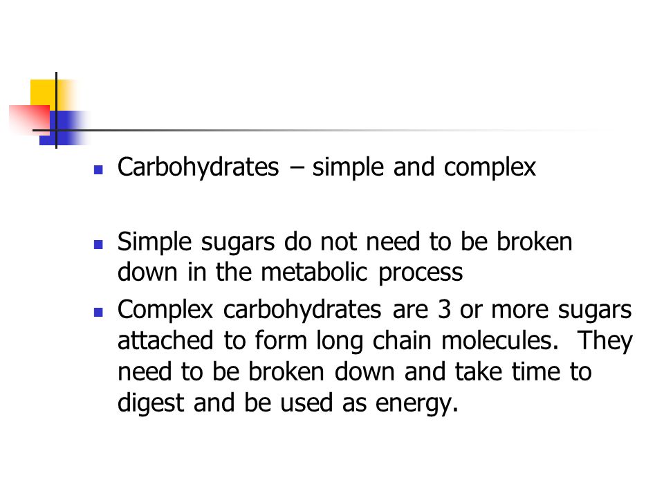 Carbohydrates – simple and complex Simple sugars do not need to be broken down in the metabolic process Complex carbohydrates are 3 or more sugars attached to form long chain molecules.