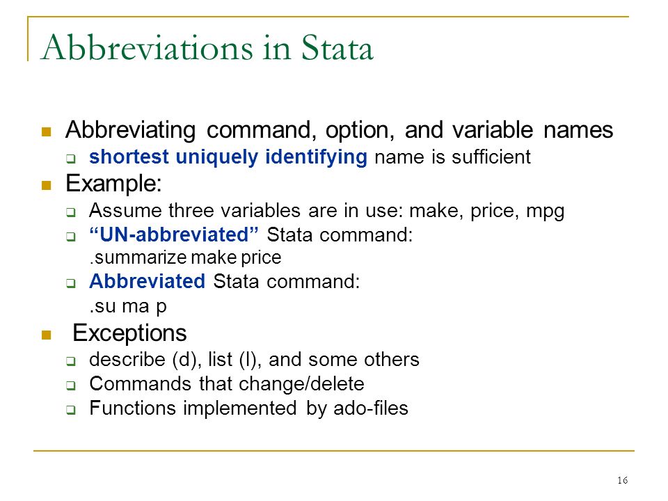 16 Abbreviations in Stata Abbreviating command, option, and variable names  shortest uniquely identifying name is sufficient Example:  Assume three variables are in use: make, price, mpg  UN-abbreviated Stata command:.summarize make price  Abbreviated Stata command:.su ma p Exceptions  describe (d), list (l), and some others  Commands that change/delete  Functions implemented by ado-files