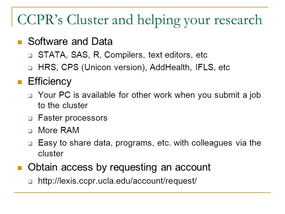 CCPR’s Cluster and helping your research Software and Data  STATA, SAS, R, Compilers, text editors, etc  HRS, CPS (Unicon version), AddHealth, IFLS, etc Efficiency  Your PC is available for other work when you submit a job to the cluster  Faster processors  More RAM  Easy to share data, programs, etc.