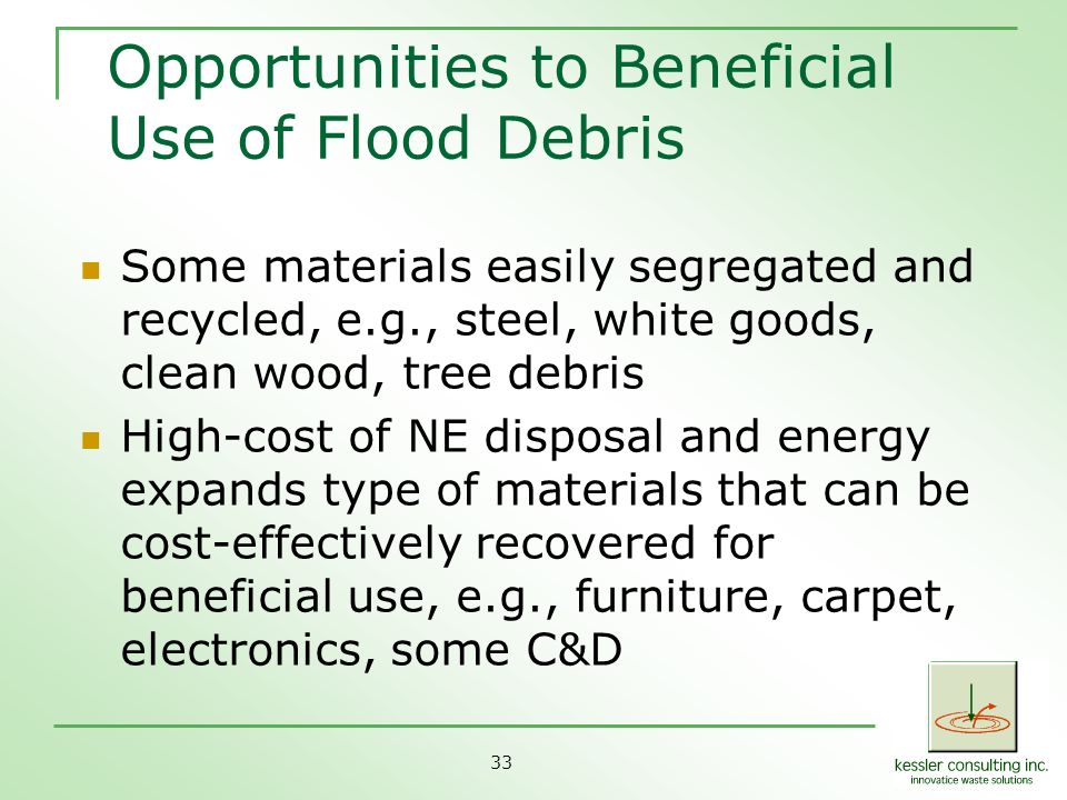 33 Opportunities to Beneficial Use of Flood Debris Some materials easily segregated and recycled, e.g., steel, white goods, clean wood, tree debris High-cost of NE disposal and energy expands type of materials that can be cost-effectively recovered for beneficial use, e.g., furniture, carpet, electronics, some C&D