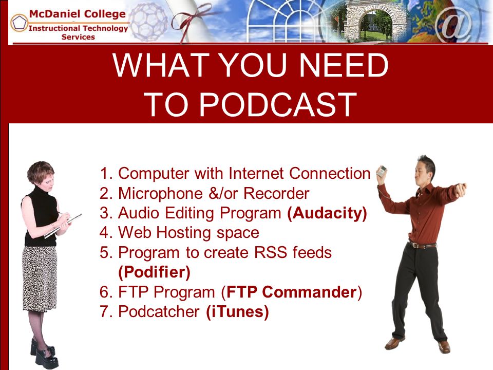 WHAT YOU NEED TO PODCAST 1.Computer with Internet Connection 2.Microphone &/or Recorder 3.Audio Editing Program (Audacity) 4.Web Hosting space 5.Program to create RSS feeds (Podifier) 6.FTP Program (FTP Commander) 7.Podcatcher (iTunes)