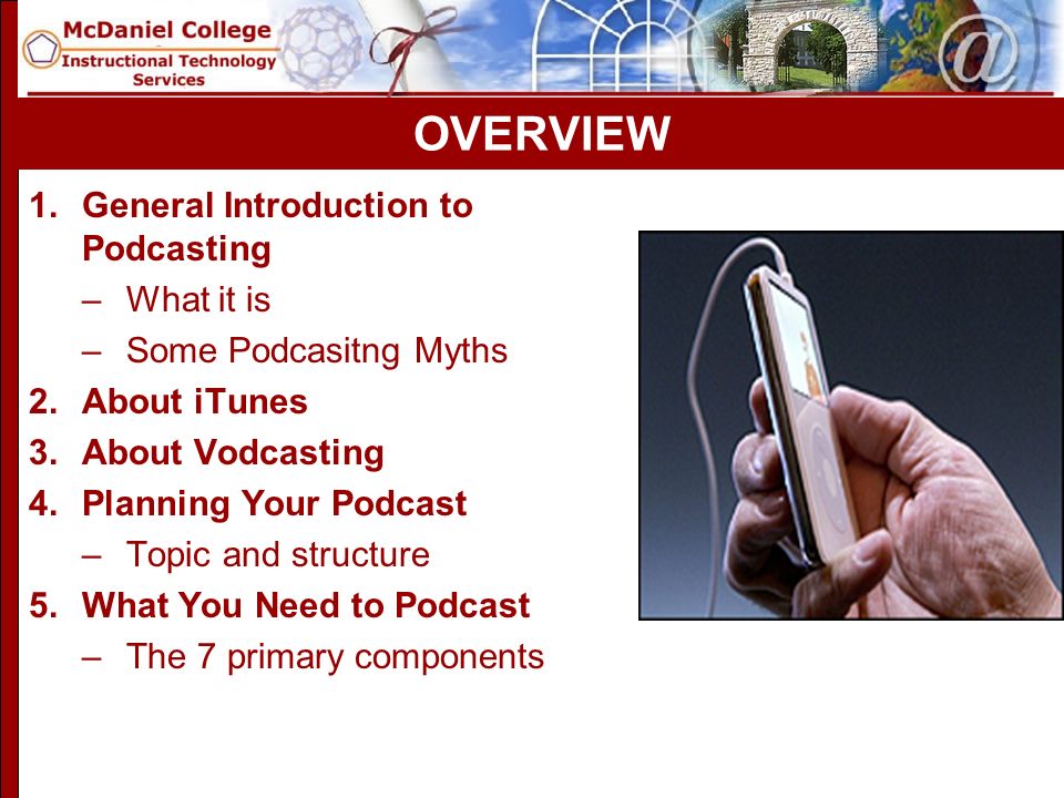 OVERVIEW 1.General Introduction to Podcasting –What it is –Some Podcasitng Myths 2.About iTunes 3.About Vodcasting 4.Planning Your Podcast –Topic and structure 5.What You Need to Podcast –The 7 primary components