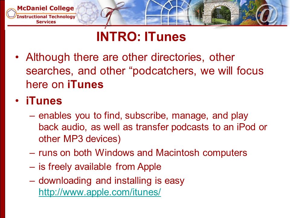 INTRO: ITunes Although there are other directories, other searches, and other podcatchers, we will focus here on iTunes iTunes –enables you to find, subscribe, manage, and play back audio, as well as transfer podcasts to an iPod or other MP3 devices) –runs on both Windows and Macintosh computers –is freely available from Apple –downloading and installing is easy