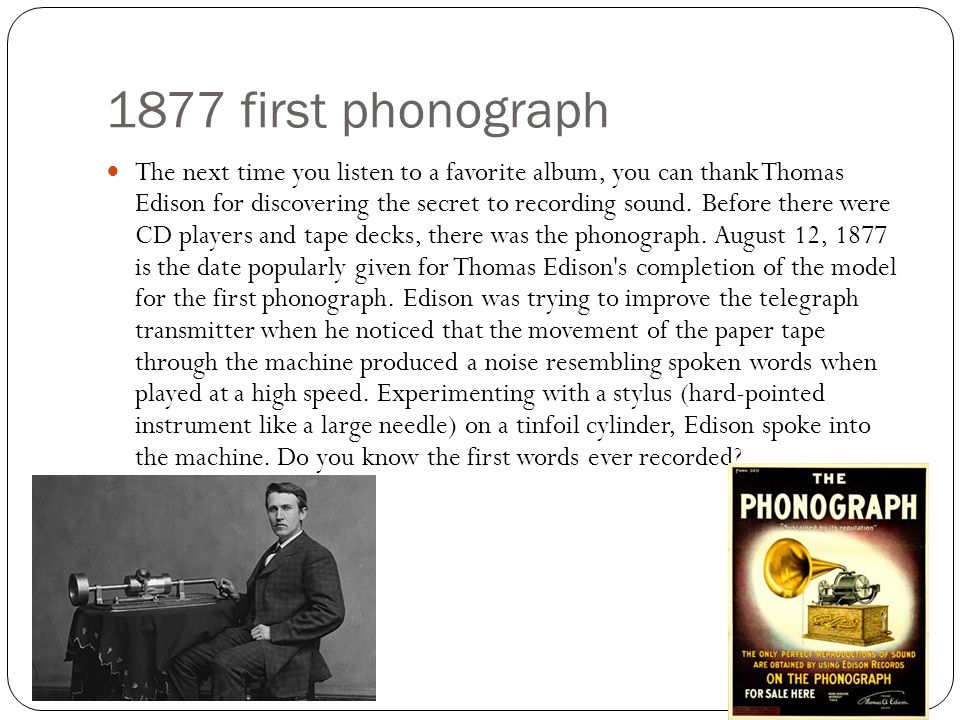 1877 first phonograph The next time you listen to a favorite album, you can thank Thomas Edison for discovering the secret to recording sound.