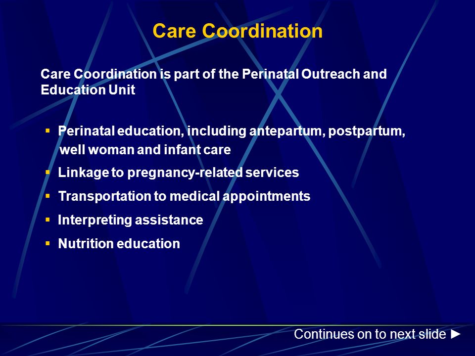 Care Coordination Care Coordination is part of the Perinatal Outreach and Education Unit  Perinatal education, including antepartum, postpartum, well woman and infant care  Linkage to pregnancy-related services  Transportation to medical appointments  Interpreting assistance  Nutrition education Continues on to next slide ►