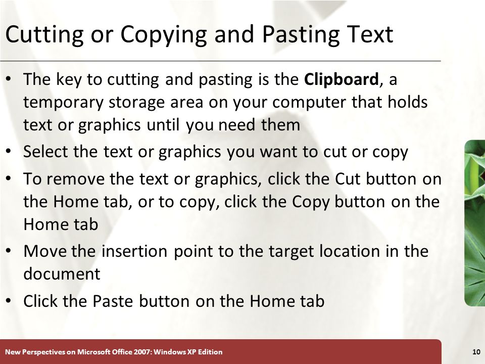 XP New Perspectives on Microsoft Office 2007: Windows XP Edition10 Cutting or Copying and Pasting Text The key to cutting and pasting is the Clipboard, a temporary storage area on your computer that holds text or graphics until you need them Select the text or graphics you want to cut or copy To remove the text or graphics, click the Cut button on the Home tab, or to copy, click the Copy button on the Home tab Move the insertion point to the target location in the document Click the Paste button on the Home tab