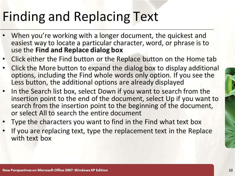 XP New Perspectives on Microsoft Office 2007: Windows XP Edition12 Finding and Replacing Text When you’re working with a longer document, the quickest and easiest way to locate a particular character, word, or phrase is to use the Find and Replace dialog box Click either the Find button or the Replace button on the Home tab Click the More button to expand the dialog box to display additional options, including the Find whole words only option.