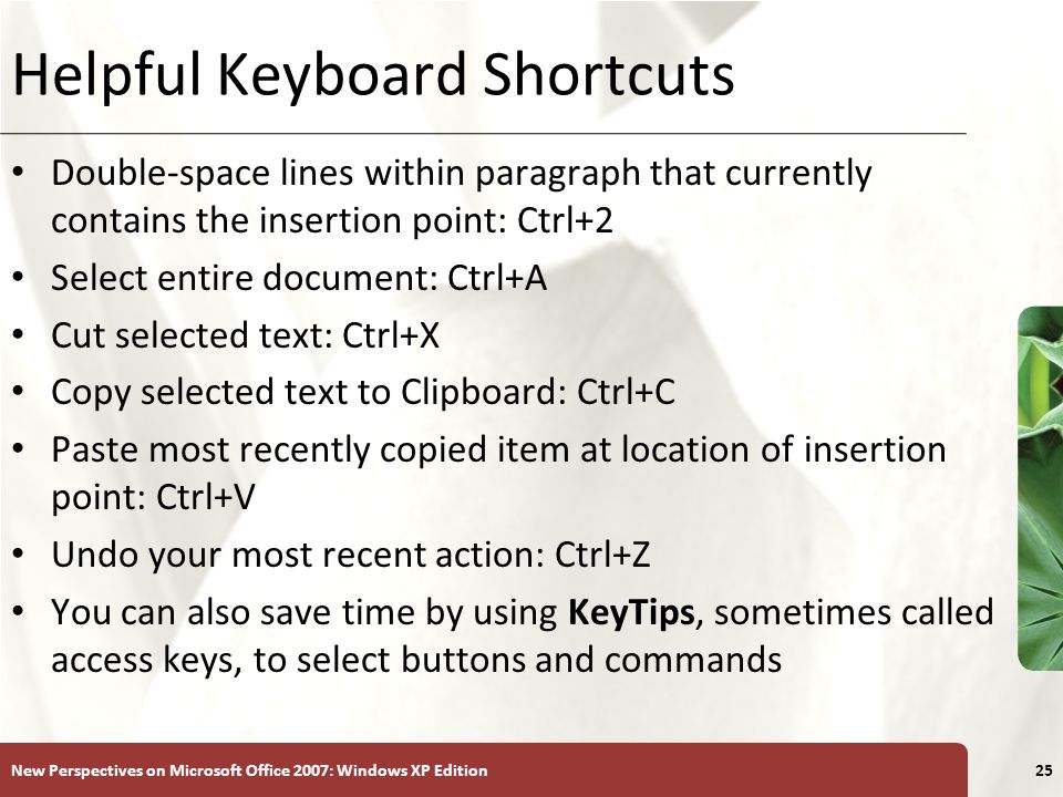 XP New Perspectives on Microsoft Office 2007: Windows XP Edition25 Helpful Keyboard Shortcuts Double-space lines within paragraph that currently contains the insertion point: Ctrl+2 Select entire document: Ctrl+A Cut selected text: Ctrl+X Copy selected text to Clipboard: Ctrl+C Paste most recently copied item at location of insertion point: Ctrl+V Undo your most recent action: Ctrl+Z You can also save time by using KeyTips, sometimes called access keys, to select buttons and commands