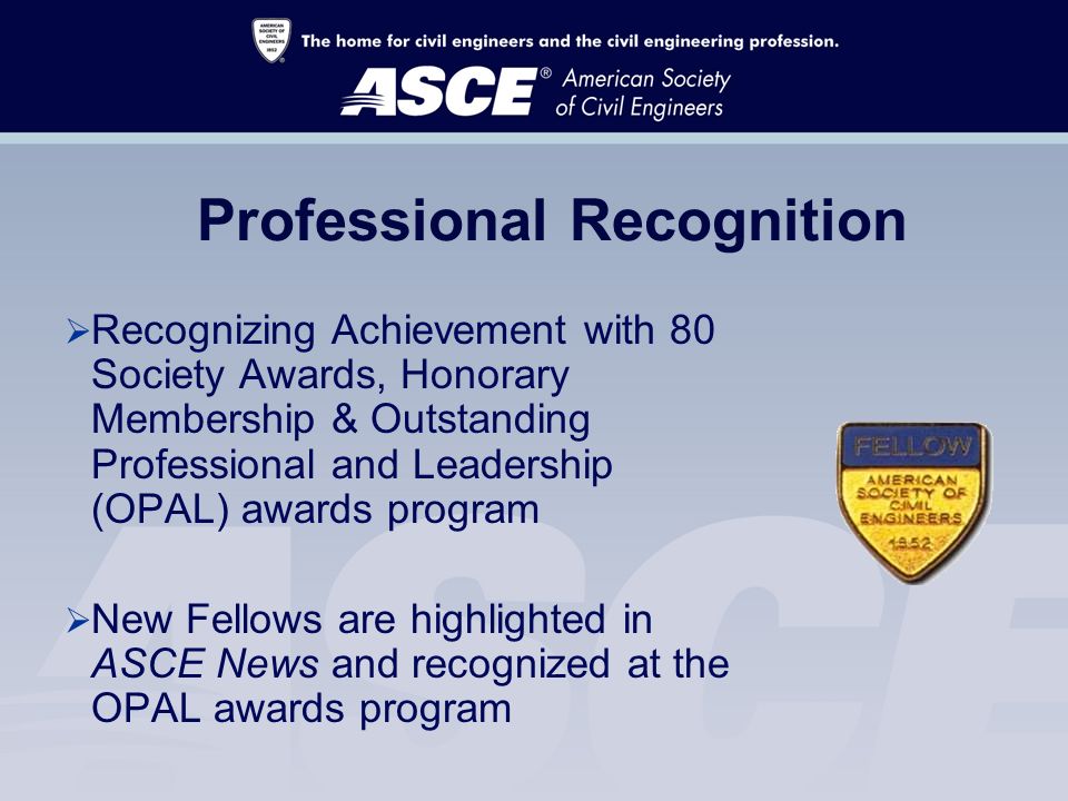 Professional Recognition  Recognizing Achievement with 80 Society Awards, Honorary Membership & Outstanding Professional and Leadership (OPAL) awards program  New Fellows are highlighted in ASCE News and recognized at the OPAL awards program