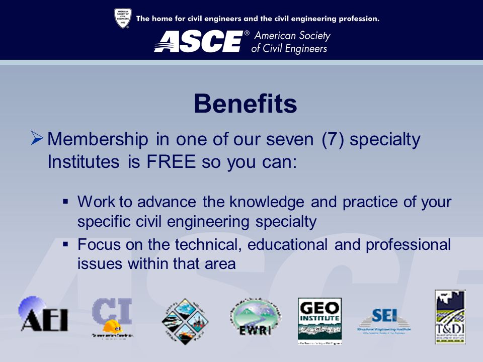 Benefits  Membership in one of our seven (7) specialty Institutes is FREE so you can:  Work to advance the knowledge and practice of your specific civil engineering specialty  Focus on the technical, educational and professional issues within that area