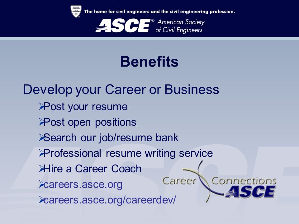 Benefits Develop your Career or Business  Post your resume  Post open positions  Search our job/resume bank  Professional resume writing service  Hire a Career Coach  careers.asce.org  careers.asce.org/careerdev/