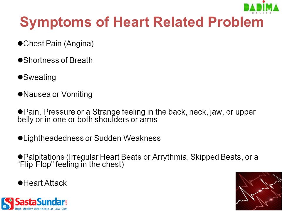 Symptoms of Heart Related Problem Chest Pain (Angina) Shortness of Breath Sweating Nausea or Vomiting Pain, Pressure or a Strange feeling in the back, neck, jaw, or upper belly or in one or both shoulders or arms Lightheadedness or Sudden Weakness Palpitations (Irregular Heart Beats or Arrythmia, Skipped Beats, or a Flip-Flop feeling in the chest) Heart Attack
