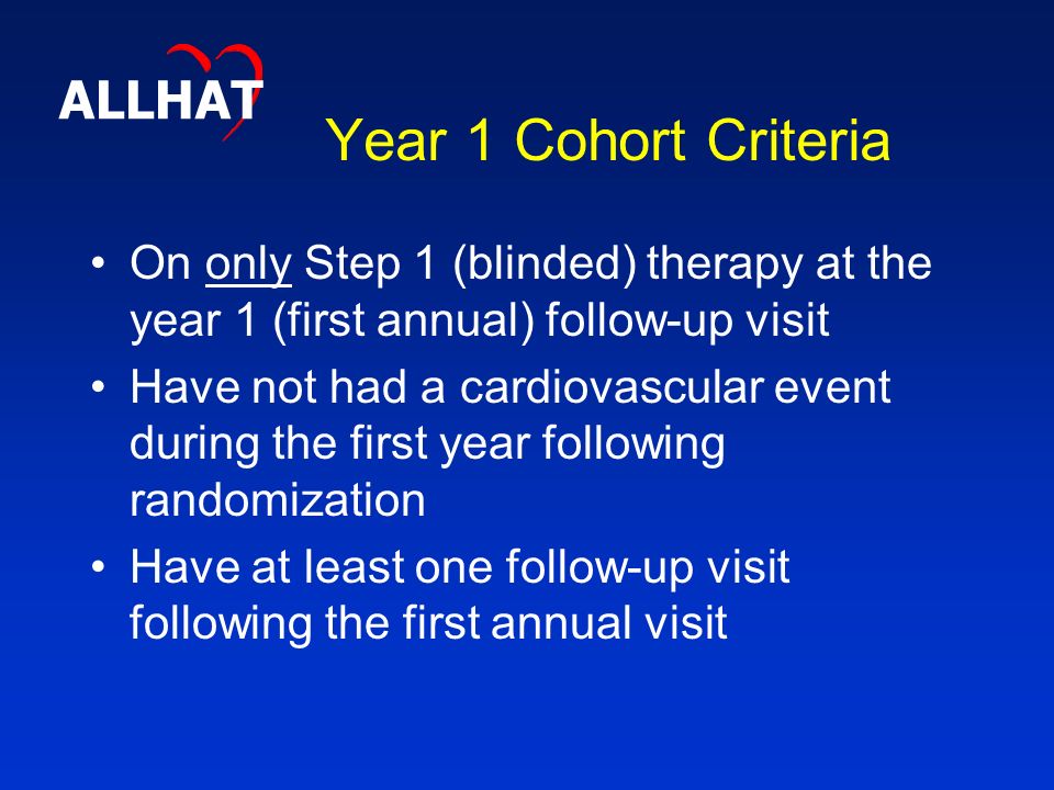 Year 1 Cohort Criteria On only Step 1 (blinded) therapy at the year 1 (first annual) follow-up visit Have not had a cardiovascular event during the first year following randomization Have at least one follow-up visit following the first annual visit ALLHAT