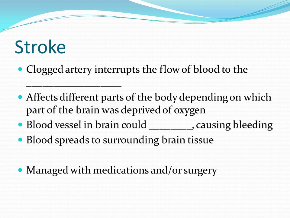 Stroke Clogged artery interrupts the flow of blood to the __________________ Affects different parts of the body depending on which part of the brain was deprived of oxygen Blood vessel in brain could ________, causing bleeding Blood spreads to surrounding brain tissue Managed with medications and/or surgery