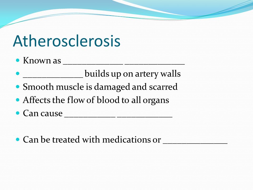 Atherosclerosis Known as _____________ _____________ _____________ builds up on artery walls Smooth muscle is damaged and scarred Affects the flow of blood to all organs Can cause ___________ ____________ Can be treated with medications or ______________