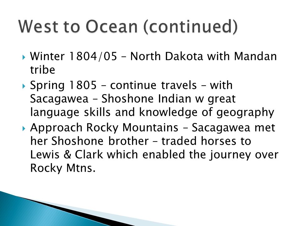  Winter 1804/05 – North Dakota with Mandan tribe  Spring 1805 – continue travels – with Sacagawea – Shoshone Indian w great language skills and knowledge of geography  Approach Rocky Mountains – Sacagawea met her Shoshone brother – traded horses to Lewis & Clark which enabled the journey over Rocky Mtns.
