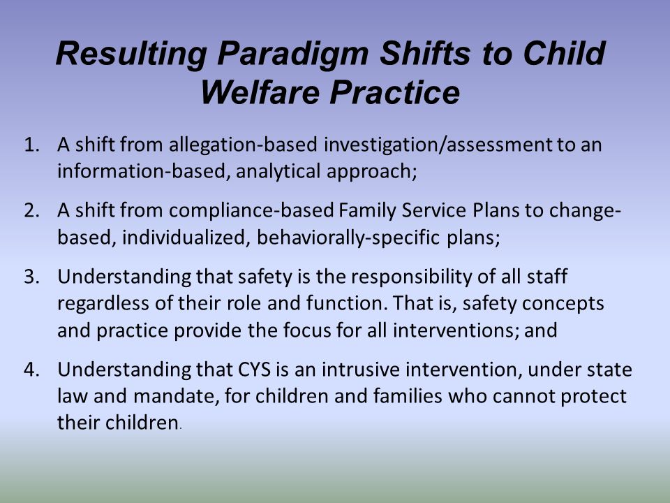 Resulting Paradigm Shifts to Child Welfare Practice 1.A shift from allegation-based investigation/assessment to an information-based, analytical approach; 2.A shift from compliance-based Family Service Plans to change- based, individualized, behaviorally-specific plans; 3.Understanding that safety is the responsibility of all staff regardless of their role and function.