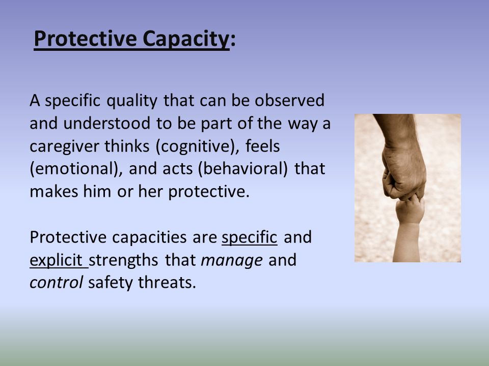 Protective Capacity: A specific quality that can be observed and understood to be part of the way a caregiver thinks (cognitive), feels (emotional), and acts (behavioral) that makes him or her protective.