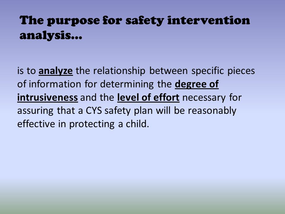 The purpose for safety intervention analysis… is to analyze the relationship between specific pieces of information for determining the degree of intrusiveness and the level of effort necessary for assuring that a CYS safety plan will be reasonably effective in protecting a child.