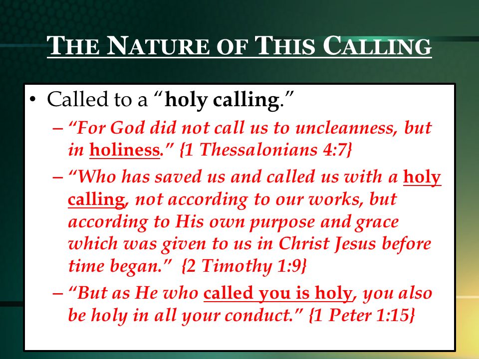 T HE N ATURE OF T HIS C ALLING Called to a holy calling. – For God did not call us to uncleanness, but in holiness. {1 Thessalonians 4:7} – Who has saved us and called us with a holy calling, not according to our works, but according to His own purpose and grace which was given to us in Christ Jesus before time began. {2 Timothy 1:9} – But as He who called you is holy, you also be holy in all your conduct. {1 Peter 1:15}