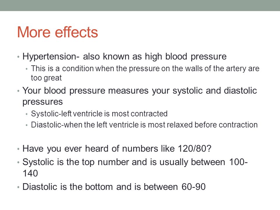 More effects Hypertension- also known as high blood pressure This is a condition when the pressure on the walls of the artery are too great Your blood pressure measures your systolic and diastolic pressures Systolic-left ventricle is most contracted Diastolic-when the left ventricle is most relaxed before contraction Have you ever heard of numbers like 120/80.
