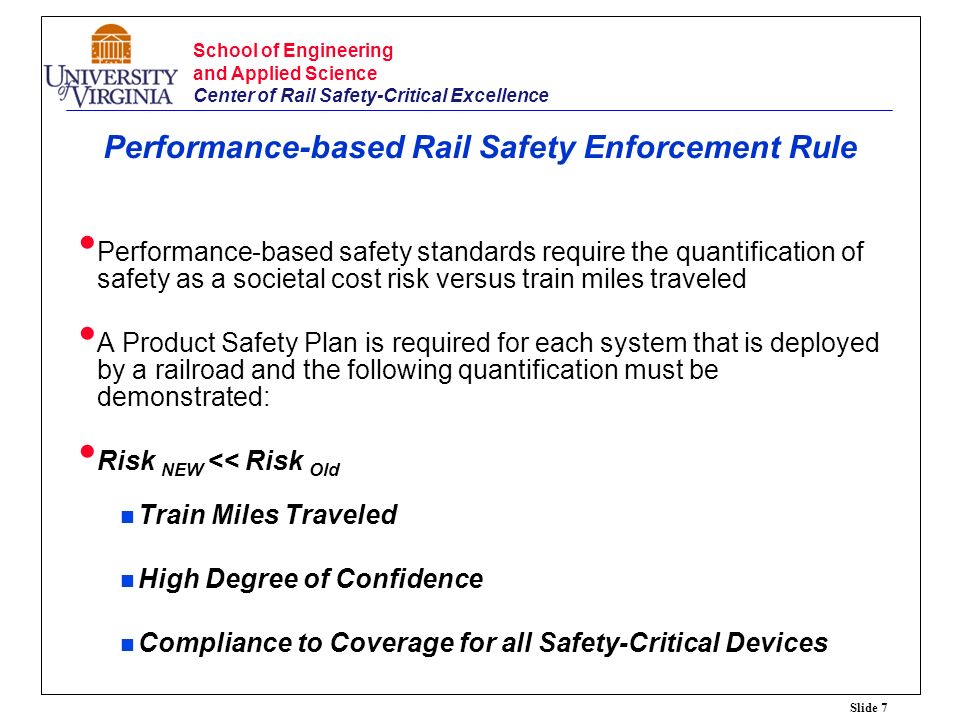 Slide 7 School of Engineering and Applied Science Center of Rail Safety-Critical Excellence Performance-based Rail Safety Enforcement Rule Performance-based safety standards require the quantification of safety as a societal cost risk versus train miles traveled A Product Safety Plan is required for each system that is deployed by a railroad and the following quantification must be demonstrated: Risk NEW << Risk Old Train Miles Traveled High Degree of Confidence Compliance to Coverage for all Safety-Critical Devices