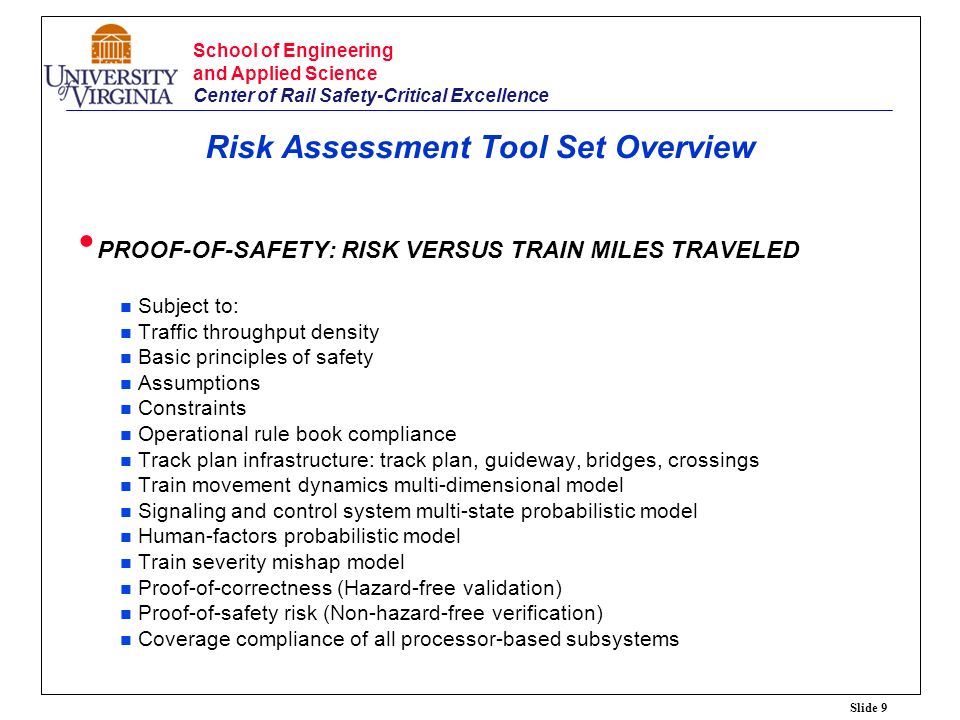 Slide 9 School of Engineering and Applied Science Center of Rail Safety-Critical Excellence Risk Assessment Tool Set Overview PROOF-OF-SAFETY: RISK VERSUS TRAIN MILES TRAVELED Subject to: Traffic throughput density Basic principles of safety Assumptions Constraints Operational rule book compliance Track plan infrastructure: track plan, guideway, bridges, crossings Train movement dynamics multi-dimensional model Signaling and control system multi-state probabilistic model Human-factors probabilistic model Train severity mishap model Proof-of-correctness (Hazard-free validation) Proof-of-safety risk (Non-hazard-free verification) Coverage compliance of all processor-based subsystems