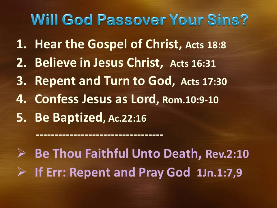 1.Hear the Gospel of Christ, Acts 18:8 2.Believe in Jesus Christ, Acts 16:31 3.Repent and Turn to God, Acts 17:30 4.Confess Jesus as Lord, Rom.10: Be Baptized, Ac.22:  Be Thou Faithful Unto Death, Rev.2:10  If Err: Repent and Pray God 1Jn.1:7,9
