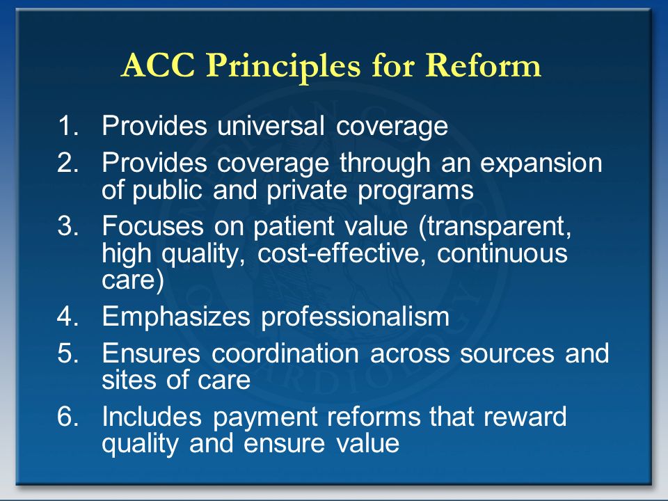 ACC Principles for Reform 1.Provides universal coverage 2.Provides coverage through an expansion of public and private programs 3.Focuses on patient value (transparent, high quality, cost-effective, continuous care) 4.Emphasizes professionalism 5.Ensures coordination across sources and sites of care 6.Includes payment reforms that reward quality and ensure value