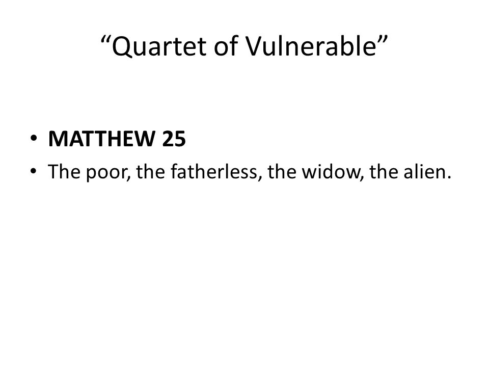 Quartet of Vulnerable MATTHEW 25 The poor, the fatherless, the widow, the alien.