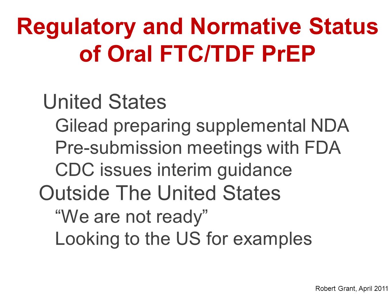 Regulatory and Normative Status of Oral FTC/TDF PrEP United States Gilead preparing supplemental NDA Pre-submission meetings with FDA CDC issues interim guidance Outside The United States We are not ready Looking to the US for examples Robert Grant, April 2011