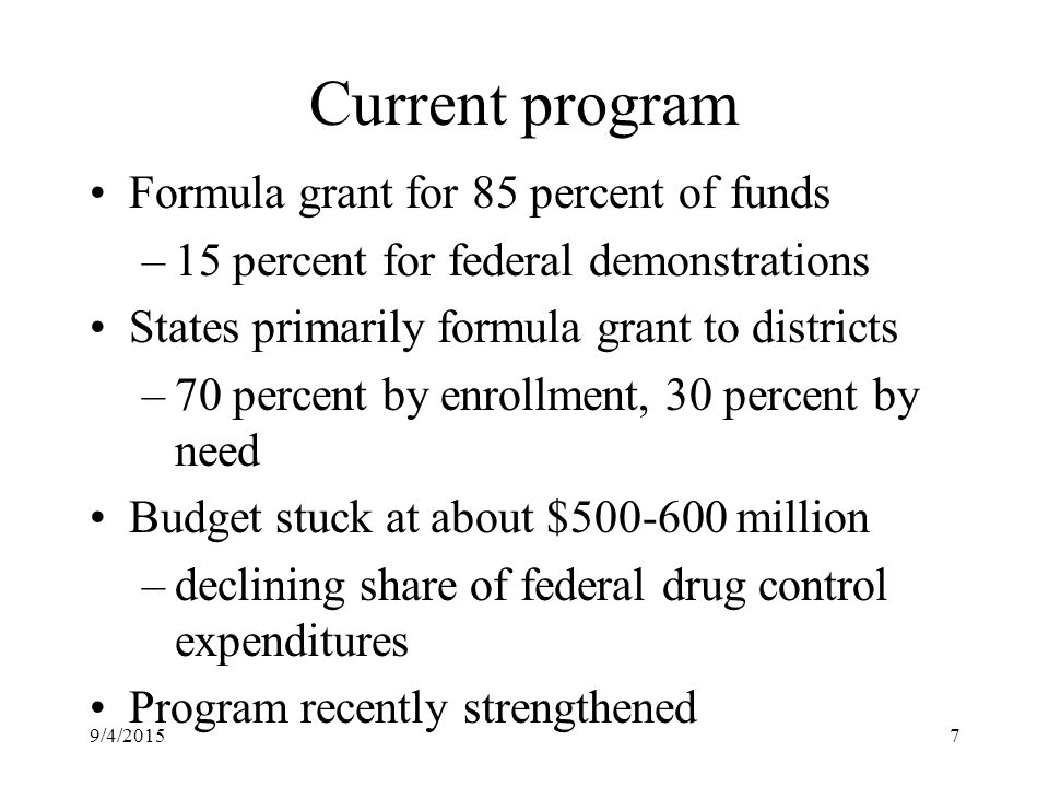 9/4/20157 Current program Formula grant for 85 percent of funds –15 percent for federal demonstrations States primarily formula grant to districts –70 percent by enrollment, 30 percent by need Budget stuck at about $ million –declining share of federal drug control expenditures Program recently strengthened