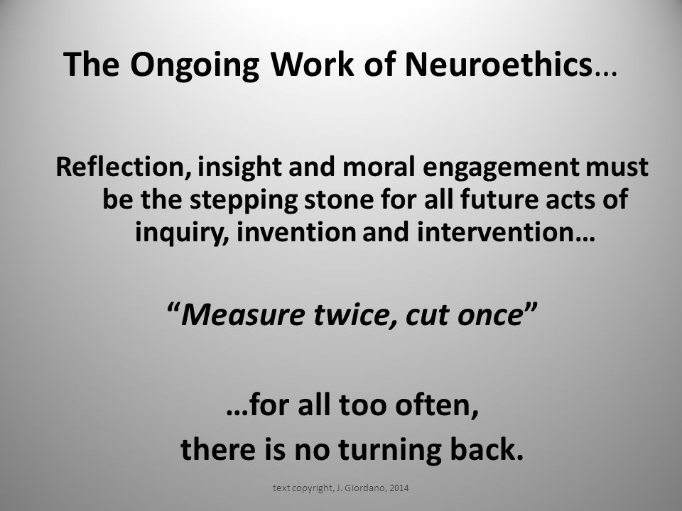 The Ongoing Work of Neuroethics… Reflection, insight and moral engagement must be the stepping stone for all future acts of inquiry, invention and intervention… Measure twice, cut once …for all too often, there is no turning back.