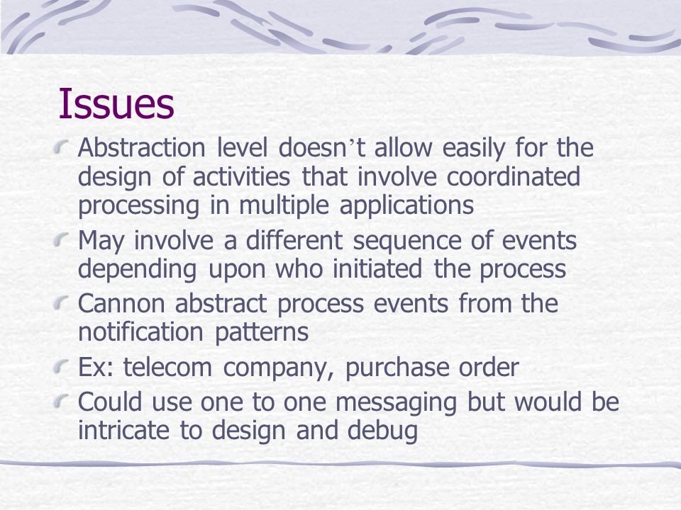 Issues Abstraction level doesn ’ t allow easily for the design of activities that involve coordinated processing in multiple applications May involve a different sequence of events depending upon who initiated the process Cannon abstract process events from the notification patterns Ex: telecom company, purchase order Could use one to one messaging but would be intricate to design and debug