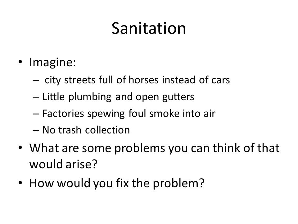 Sanitation Imagine: – city streets full of horses instead of cars – Little plumbing and open gutters – Factories spewing foul smoke into air – No trash collection What are some problems you can think of that would arise.